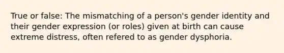 True or false: The mismatching of a person's gender identity and their gender expression (or roles) given at birth can cause extreme distress, often refered to as gender dysphoria.