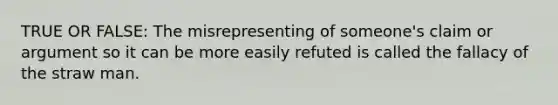 TRUE OR FALSE: The misrepresenting of someone's claim or argument so it can be more easily refuted is called the fallacy of the straw man.