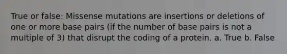 True or false: Missense mutations are insertions or deletions of one or more base pairs (if the number of base pairs is not a multiple of 3) that disrupt the coding of a protein. a. True b. False