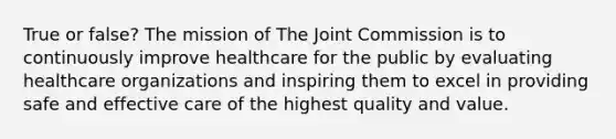 True or false? The mission of The Joint Commission is to continuously improve healthcare for the public by evaluating healthcare organizations and inspiring them to excel in providing safe and effective care of the highest quality and value.