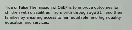 True or False The mission of OSEP is to improve outcomes for children with disabilities—from birth through age 21—and their families by ensuring access to fair, equitable, and high-quality education and services.