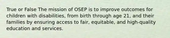 True or False The mission of OSEP is to improve outcomes for children with disabilities, from birth through age 21, and their families by ensuring access to fair, equitable, and high-quality education and services.