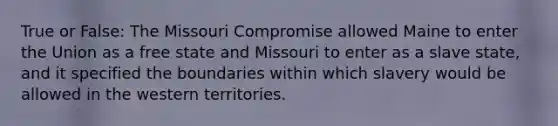 True or False: The Missouri Compromise allowed Maine to enter the Union as a free state and Missouri to enter as a slave state, and it specified the boundaries within which slavery would be allowed in the western territories.