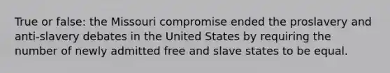 True or false: the Missouri compromise ended the proslavery and anti-slavery debates in the United States by requiring the number of newly admitted free and slave states to be equal.