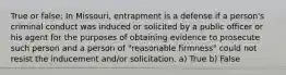 True or false: In Missouri, entrapment is a defense if a person's criminal conduct was induced or solicited by a public officer or his agent for the purposes of obtaining evidence to prosecute such person and a person of "reasonable firmness" could not resist the inducement and/or solicitation. a) True b) False