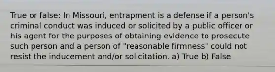 True or false: In Missouri, entrapment is a defense if a person's criminal conduct was induced or solicited by a public officer or his agent for the purposes of obtaining evidence to prosecute such person and a person of "reasonable firmness" could not resist the inducement and/or solicitation. a) True b) False