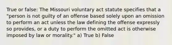 True or false: The Missouri voluntary act statute specifies that a "person is not guilty of an offense based solely upon an omission to perform an act unless the law defining the offense expressly so provides, or a duty to perform the omitted act is otherwise imposed by law or morality." a) True b) False