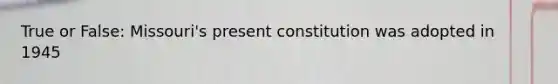 True or False: Missouri's present constitution was adopted in 1945