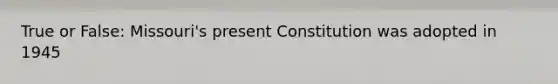 True or False: Missouri's present Constitution was adopted in 1945