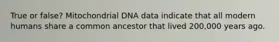 True or false? Mitochondrial DNA data indicate that all modern humans share a common ancestor that lived 200,000 years ago.