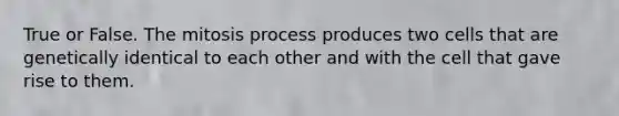 True or False. The mitosis process produces two cells that are genetically identical to each other and with the cell that gave rise to them.