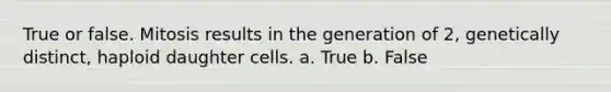 True or false. Mitosis results in the generation of 2, genetically distinct, haploid daughter cells. a. True b. False