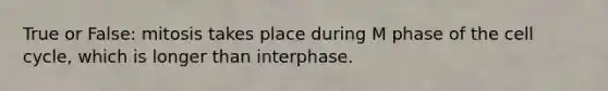 True or False: mitosis takes place during M phase of the cell cycle, which is longer than interphase.