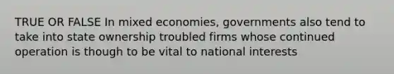 TRUE OR FALSE In mixed economies, governments also tend to take into state ownership troubled firms whose continued operation is though to be vital to national interests