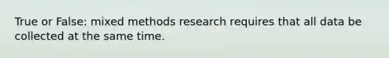 True or False: mixed methods research requires that all data be collected at the same time.