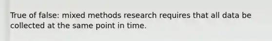 True of false: mixed methods research requires that all data be collected at the same point in time.