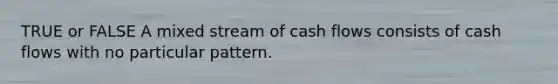 TRUE or FALSE A mixed stream of cash flows consists of cash flows with no particular pattern.