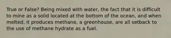 True or False? Being mixed with water, the fact that it is difficult to mine as a solid located at the bottom of the ocean, and when melted, it produces methane, a greenhouse, are all setback to the use of methane hydrate as a fuel.