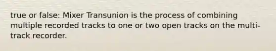 true or false: Mixer Transunion is the process of combining multiple recorded tracks to one or two open tracks on the multi-track recorder.