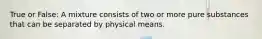 True or False: A mixture consists of two or more pure substances that can be separated by physical means.
