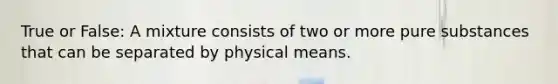 True or False: A mixture consists of two or more pure substances that can be separated by physical means.