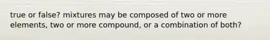 true or false? mixtures may be composed of two or more elements, two or more compound, or a combination of both?