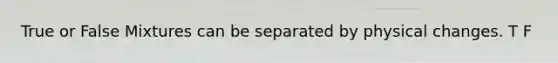True or False Mixtures can be separated by physical changes. T F
