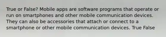 True or False? Mobile apps are software programs that operate or run on smartphones and other mobile communication devices. They can also be accessories that attach or connect to a smartphone or other mobile communication devices. True False