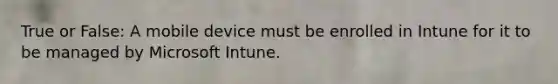 True or False: A mobile device must be enrolled in Intune for it to be managed by Microsoft Intune.