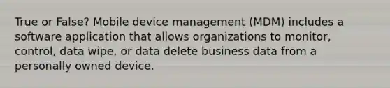 True or False? Mobile device management (MDM) includes a software application that allows organizations to monitor, control, data wipe, or data delete business data from a personally owned device.