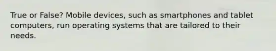 True or False? Mobile devices, such as smartphones and tablet computers, run operating systems that are tailored to their needs.