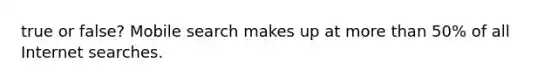 true or false? Mobile search makes up at more than 50% of all Internet searches.