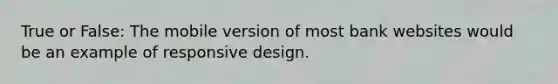 True or False: The mobile version of most bank websites would be an example of responsive design.