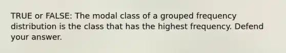 TRUE or FALSE: The modal class of a grouped frequency distribution is the class that has the highest frequency. Defend your answer.