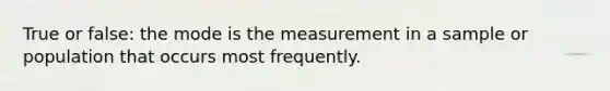 True or false: the mode is the measurement in a sample or population that occurs most frequently.