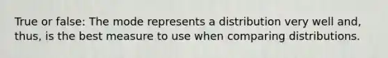 True or false: The mode represents a distribution very well and, thus, is the best measure to use when comparing distributions.