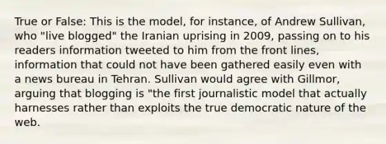 True or False: This is the model, for instance, of Andrew Sullivan, who "live blogged" the Iranian uprising in 2009, passing on to his readers information tweeted to him from the front lines, information that could not have been gathered easily even with a news bureau in Tehran. Sullivan would agree with Gillmor, arguing that blogging is "the first journalistic model that actually harnesses rather than exploits the true democratic nature of the web.