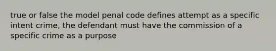 true or false the model penal code defines attempt as a specific intent crime, the defendant must have the commission of a specific crime as a purpose