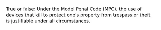 True or false: Under the Model Penal Code (MPC), the use of devices that kill to protect one's property from trespass or theft is justifiable under all circumstances.