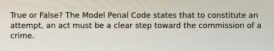 True or False? The Model Penal Code states that to constitute an attempt, an act must be a clear step toward the commission of a crime.