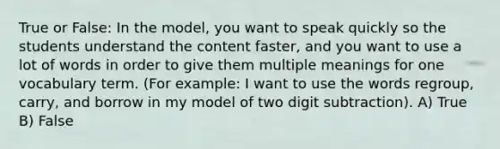 True or False: In the model, you want to speak quickly so the students understand the content faster, and you want to use a lot of words in order to give them multiple meanings for one vocabulary term. (For example: I want to use the words regroup, carry, and borrow in my model of two digit subtraction). A) True B) False