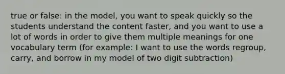 true or false: in the model, you want to speak quickly so the students understand the content faster, and you want to use a lot of words in order to give them multiple meanings for one vocabulary term (for example: I want to use the words regroup, carry, and borrow in my model of two digit subtraction)