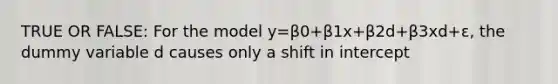 TRUE OR FALSE: For the model y=β0+β1x+β2d+β3xd+ε, the dummy variable d causes only a shift in intercept