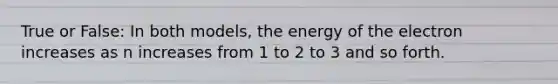 True or False: In both models, the energy of the electron increases as n increases from 1 to 2 to 3 and so forth.