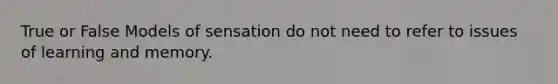 True or False Models of sensation do not need to refer to issues of learning and memory.