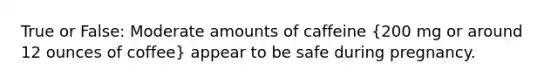 True or False: Moderate amounts of caffeine (200 mg or around 12 ounces of coffee) appear to be safe during pregnancy.