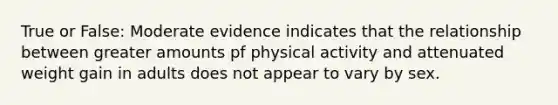 True or False: Moderate evidence indicates that the relationship between greater amounts pf physical activity and attenuated weight gain in adults does not appear to vary by sex.