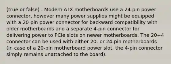 (true or false) - Modern ATX motherboards use a 24-pin power connector, however many power supplies might be equipped with a 20-pin power connector for backward compatibility with older motherboards and a separate 4-pin connector for delivering power to PCIe slots on newer motherboards. The 20+4 connector can be used with either 20- or 24-pin motherboards (in case of a 20-pin motherboard power slot, the 4-pin connector simply remains unattached to the board).