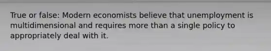 True or false: Modern economists believe that unemployment is multidimensional and requires more than a single policy to appropriately deal with it.