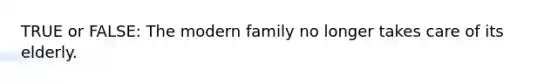 TRUE or FALSE: The modern family no longer takes care of its elderly.